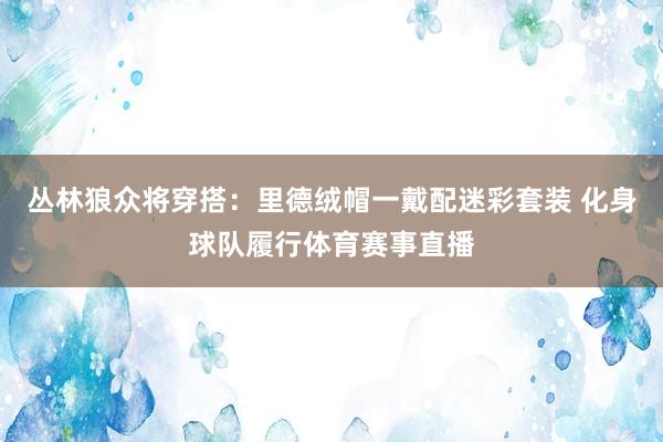 丛林狼众将穿搭：里德绒帽一戴配迷彩套装 化身球队履行体育赛事直播