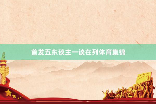 首发五东谈主一谈在列体育集锦
