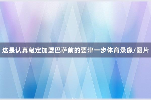 这是认真敲定加盟巴萨前的要津一步体育录像/图片