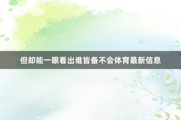 但却能一眼看出谁皆备不会体育最新信息