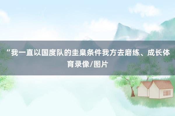“我一直以国度队的圭臬条件我方去磨练、成长体育录像/图片