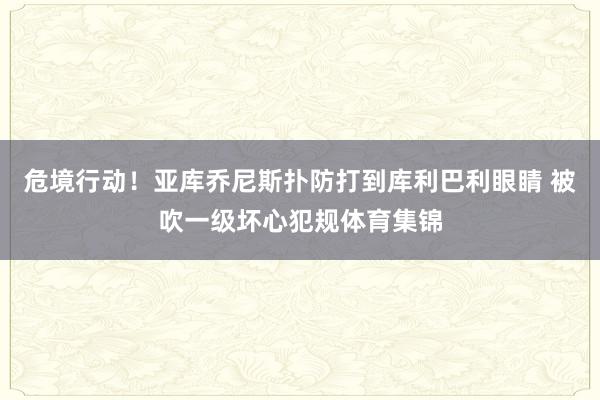 危境行动！亚库乔尼斯扑防打到库利巴利眼睛 被吹一级坏心犯规体育集锦