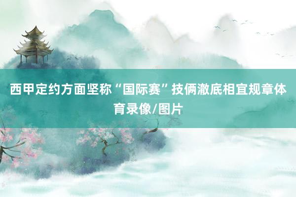 西甲定约方面坚称“国际赛”技俩澈底相宜规章体育录像/图片