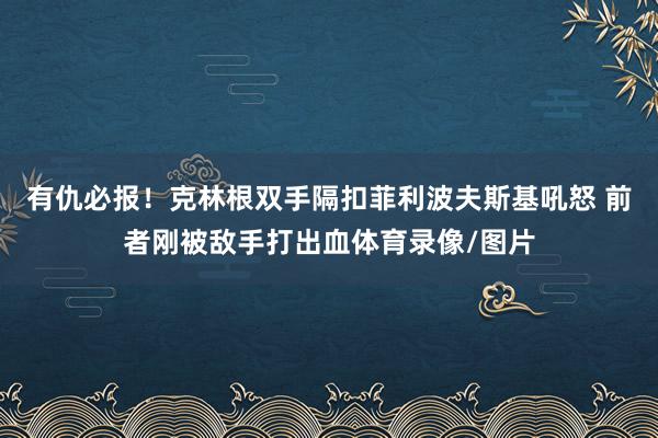 有仇必报！克林根双手隔扣菲利波夫斯基吼怒 前者刚被敌手打出血体育录像/图片