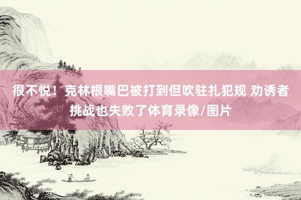 很不悦！克林根嘴巴被打到但吹驻扎犯规 劝诱者挑战也失败了体育录像/图片