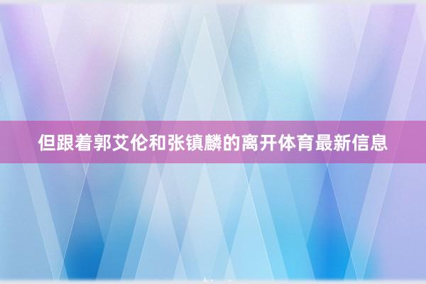但跟着郭艾伦和张镇麟的离开体育最新信息