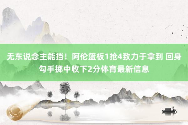 无东说念主能挡！阿伦篮板1抢4致力于拿到 回身勾手掷中收下2分体育最新信息