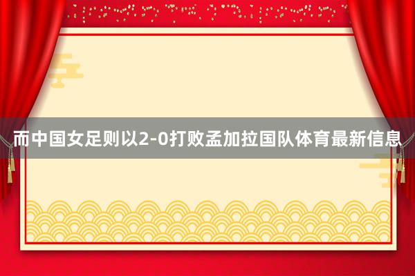 而中国女足则以2-0打败孟加拉国队体育最新信息