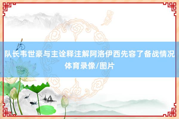 队长韦世豪与主诠释注解阿洛伊西先容了备战情况体育录像/图片