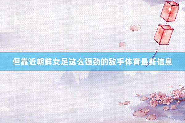 但靠近朝鲜女足这么强劲的敌手体育最新信息