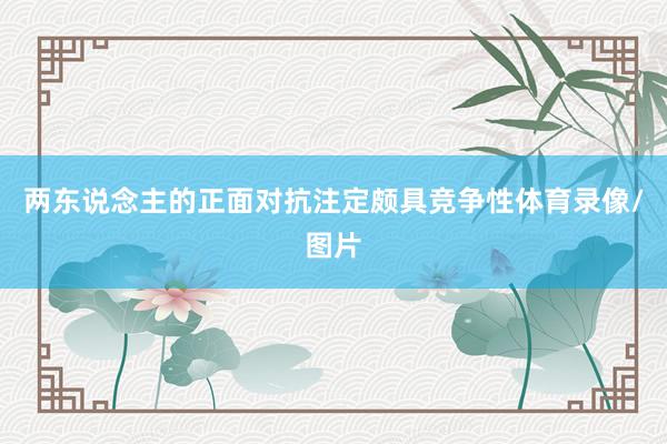 两东说念主的正面对抗注定颇具竞争性体育录像/图片