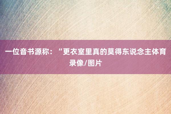 一位音书源称：“更衣室里真的莫得东说念主体育录像/图片