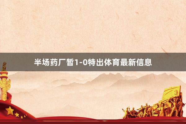 半场药厂暂1-0特出体育最新信息