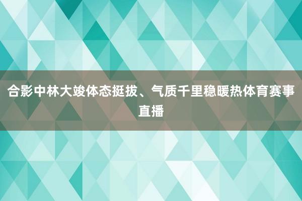 合影中林大竣体态挺拔、气质千里稳暖热体育赛事直播