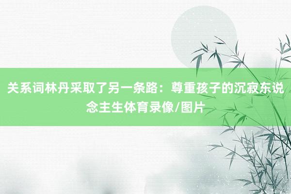 关系词林丹采取了另一条路:尊重孩子的沉寂东说念主生体育录像/图片