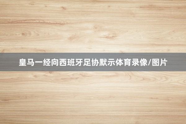 皇马一经向西班牙足协默示体育录像/图片