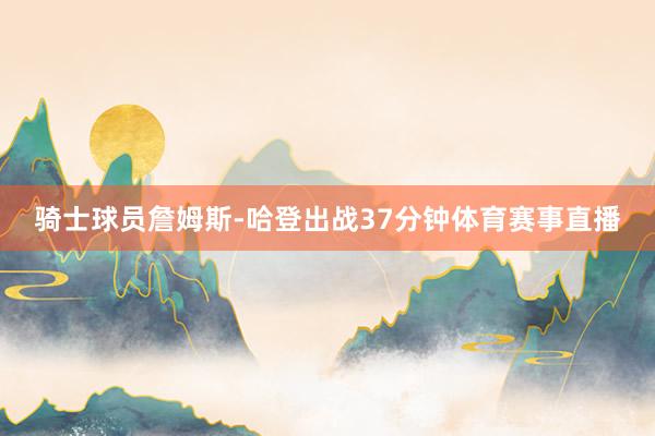 骑士球员詹姆斯-哈登出战37分钟体育赛事直播