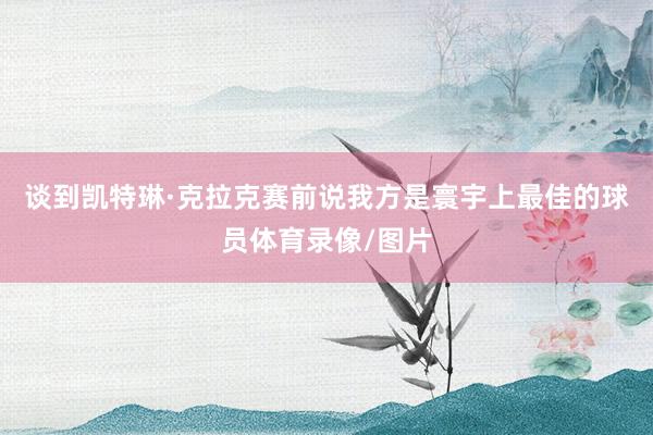 谈到凯特琳·克拉克赛前说我方是寰宇上最佳的球员体育录像/图片