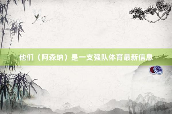他们（阿森纳）是一支强队体育最新信息