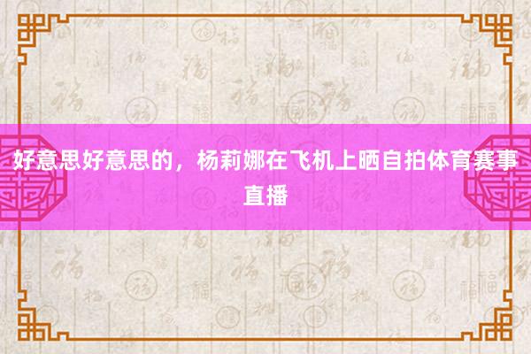 好意思好意思的，杨莉娜在飞机上晒自拍体育赛事直播