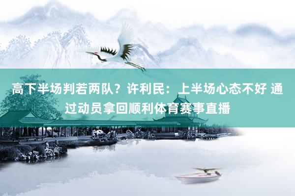 高下半场判若两队？许利民：上半场心态不好 通过动员拿回顺利体育赛事直播