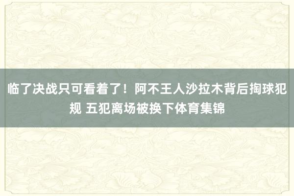 临了决战只可看着了！阿不王人沙拉木背后掏球犯规 五犯离场被换下体育集锦