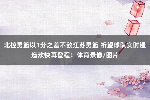北控男篮以1分之差不敌江苏男篮 祈望球队实时逶迤欢快再登程！体育录像/图片