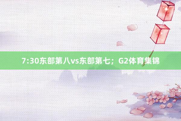 7:30东部第八vs东部第七；G2体育集锦