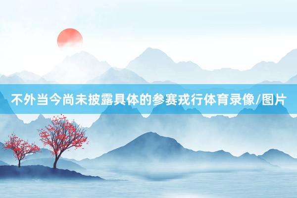 不外当今尚未披露具体的参赛戎行体育录像/图片