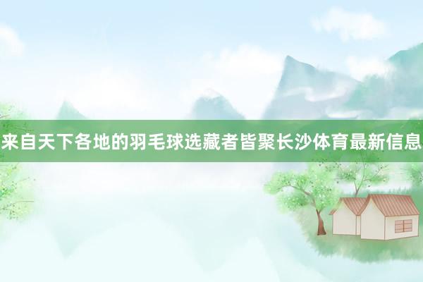 来自天下各地的羽毛球选藏者皆聚长沙体育最新信息