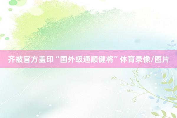 齐被官方盖印“国外级通顺健将”体育录像/图片