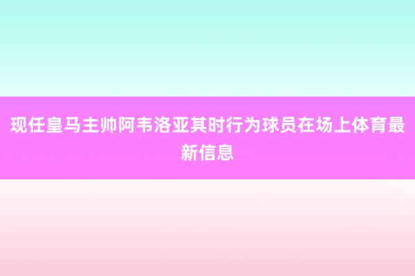 现任皇马主帅阿韦洛亚其时行为球员在场上体育最新信息