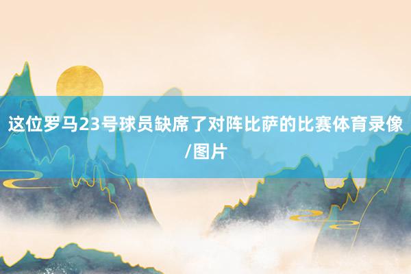 这位罗马23号球员缺席了对阵比萨的比赛体育录像/图片