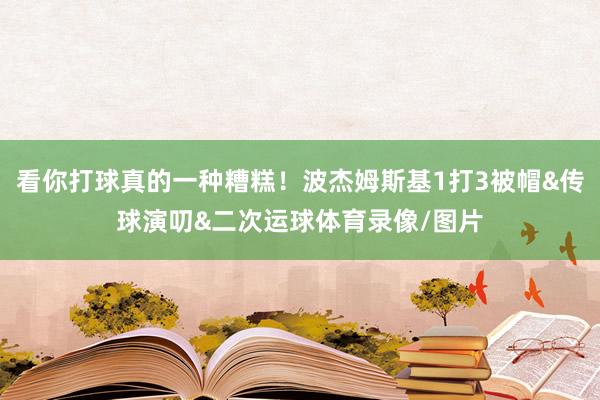看你打球真的一种糟糕!波杰姆斯基1打3被帽&传球演叨&二次运球体育录像/图片