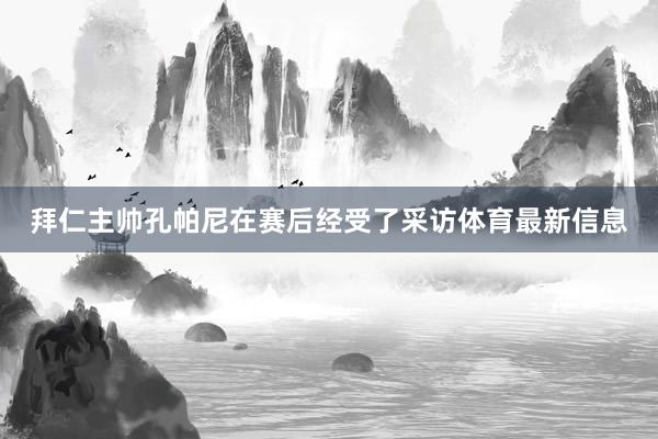 拜仁主帅孔帕尼在赛后经受了采访体育最新信息