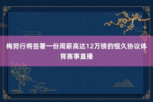 梅努行将签署一份周薪高达12万镑的恒久协议体育赛事直播