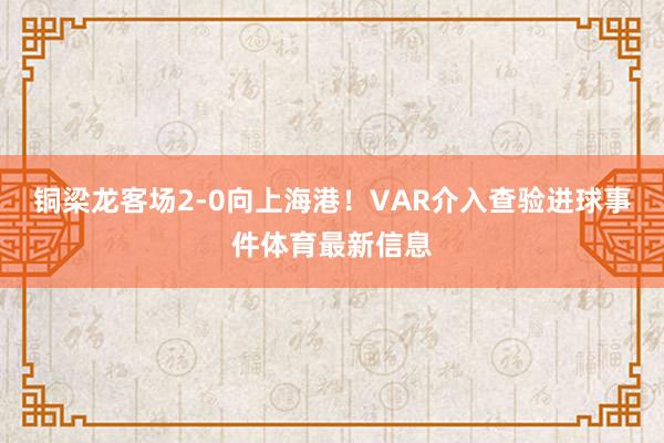 铜梁龙客场2-0向上海港！VAR介入查验进球事件体育最新信息