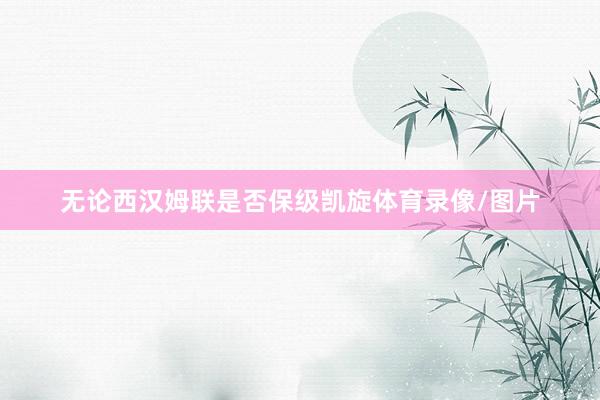无论西汉姆联是否保级凯旋体育录像/图片