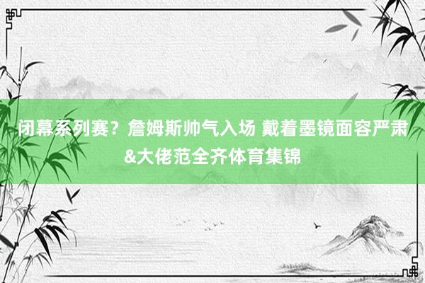 闭幕系列赛？詹姆斯帅气入场 戴着墨镜面容严肃&大佬范全齐体育集锦