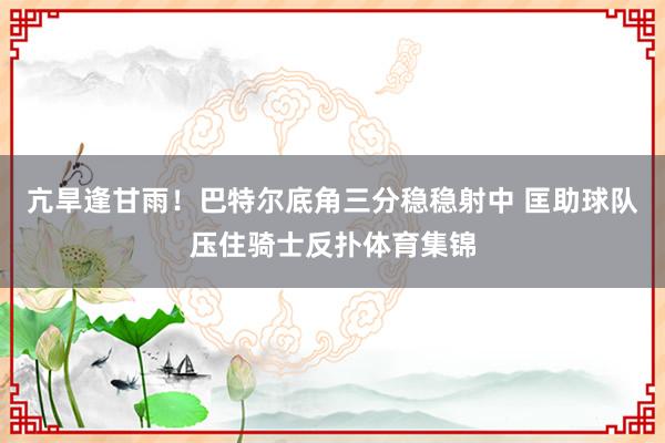 亢旱逢甘雨！巴特尔底角三分稳稳射中 匡助球队压住骑士反扑体育集锦