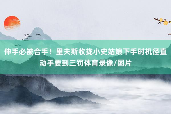 伸手必被合手！里夫斯收拢小史姑娘下手时机径直动手要到三罚体育录像/图片