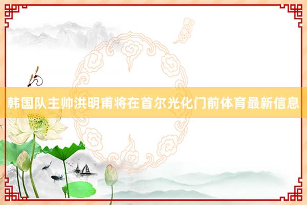 韩国队主帅洪明甫将在首尔光化门前体育最新信息