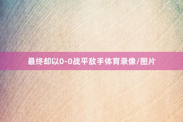 最终却以0-0战平敌手体育录像/图片