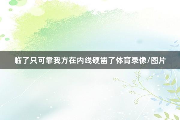 临了只可靠我方在内线硬凿了体育录像/图片