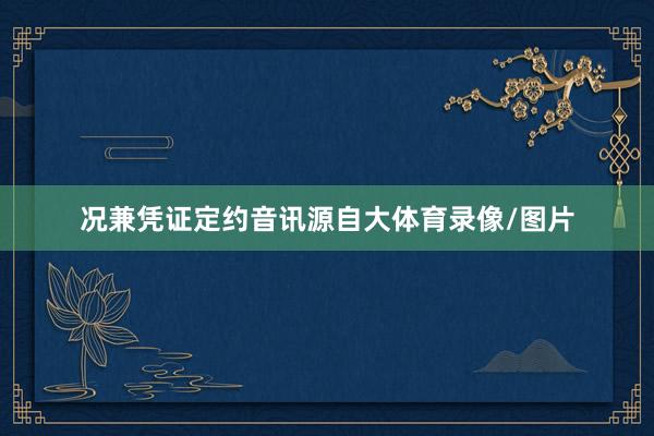 况兼凭证定约音讯源自大体育录像/图片