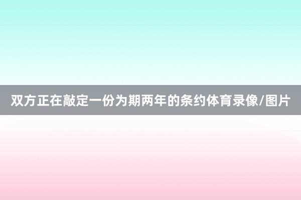 双方正在敲定一份为期两年的条约体育录像/图片