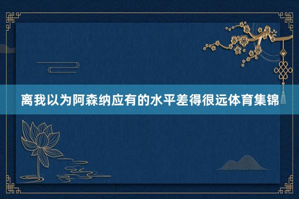 离我以为阿森纳应有的水平差得很远体育集锦