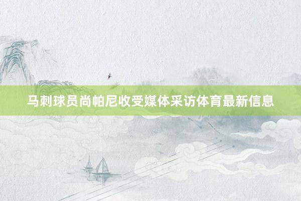 马刺球员尚帕尼收受媒体采访体育最新信息