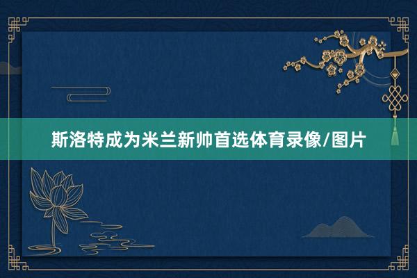 斯洛特成为米兰新帅首选体育录像/图片