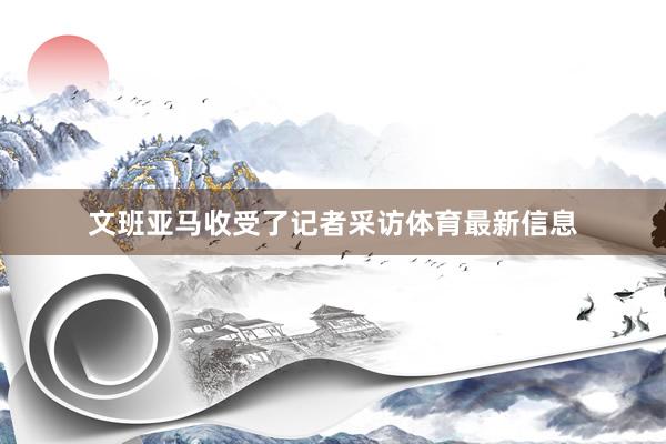 文班亚马收受了记者采访体育最新信息